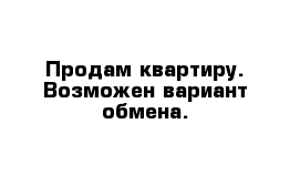 Продам квартиру. Возможен вариант обмена.